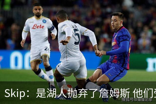 Skip：是湖人抛弃了詹姆斯 他们受够了他在洛杉矶的失败